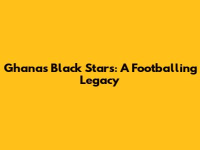 Ghana's Black Stars: A Footballing Legacy
