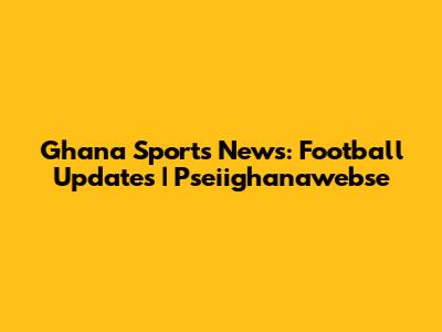 Ghana Sports News: Football Updates | Pseiighanawebse