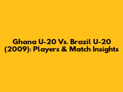 Ghana U-20 Vs. Brazil U-20 (2009): Players & Match Insights
