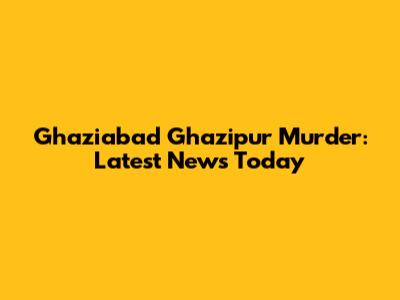 Ghaziabad Ghazipur Murder: Latest News Today