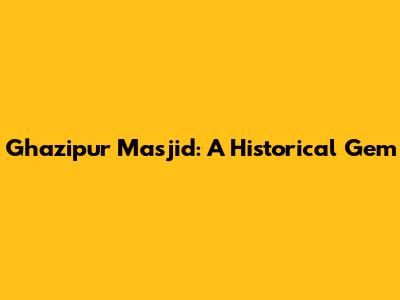 Ghazipur Masjid: A Historical Gem
