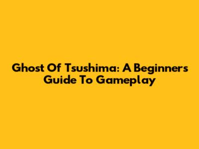Ghost Of Tsushima: A Beginner's Guide To Gameplay