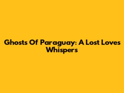 Ghosts Of Paraguay: A Lost Love's Whispers