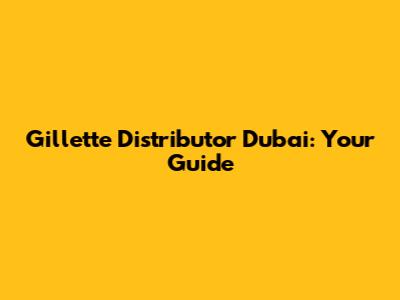 Gillette Distributor Dubai: Your Guide
