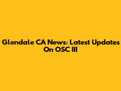 Glendale CA News: Latest Updates On OSC III
