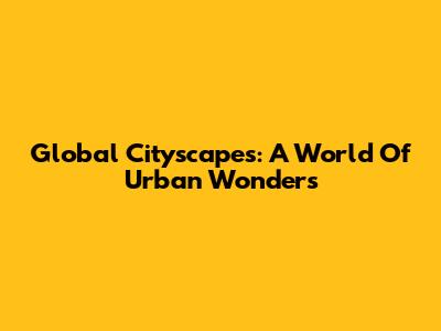 Global Cityscapes: A World Of Urban Wonders