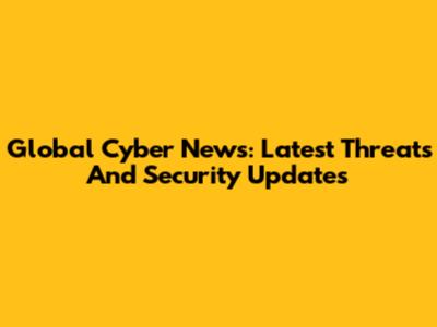 Global Cyber News: Latest Threats And Security Updates