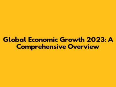 Global Economic Growth 2023: A Comprehensive Overview