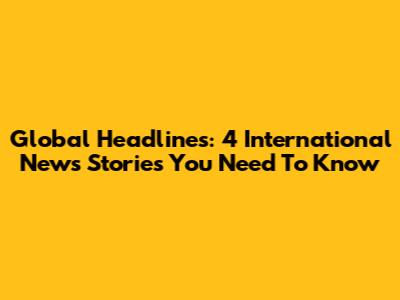 Global Headlines: 4 International News Stories You Need To Know