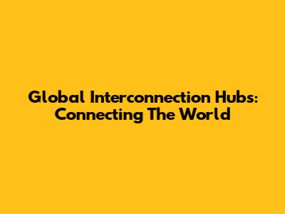 Global Interconnection Hubs: Connecting The World