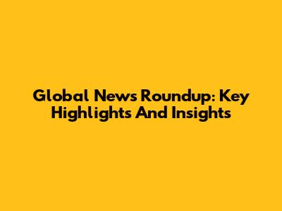 Global News Roundup: Key Highlights And Insights