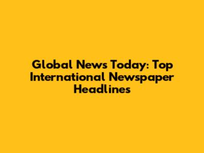 Global News Today: Top International Newspaper Headlines