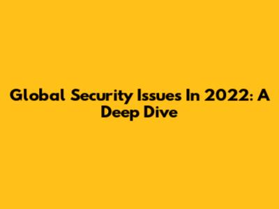Global Security Issues In 2022: A Deep Dive