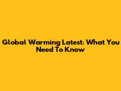 Global Warming Latest: What You Need To Know