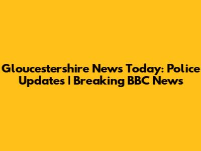 Gloucestershire News Today: Police Updates | Breaking BBC News