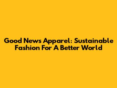 Good News Apparel: Sustainable Fashion For A Better World