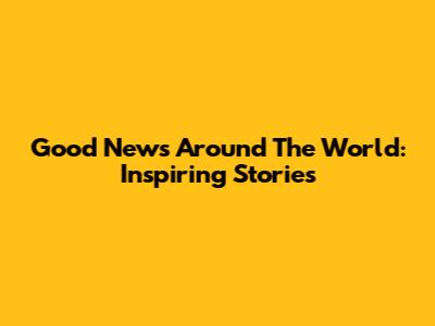 Good News Around The World: Inspiring Stories