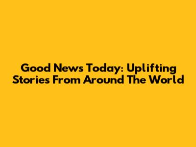 Good News Today: Uplifting Stories From Around The World