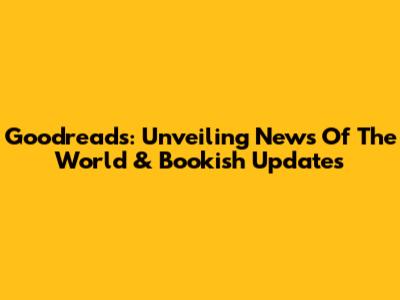 Goodreads: Unveiling News Of The World & Bookish Updates
