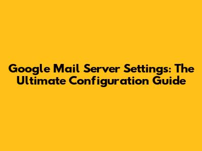 Google Mail Server Settings: The Ultimate Configuration Guide
