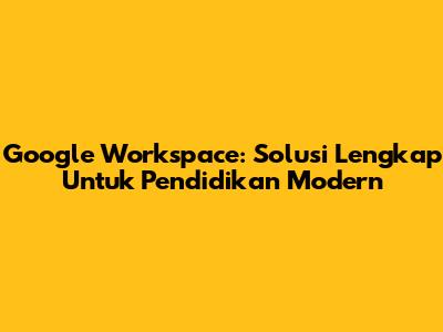 Google Workspace: Solusi Lengkap Untuk Pendidikan Modern