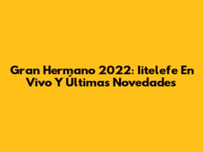 Gran Hermano 2022: Iitelefe En Vivo Y Últimas Novedades
