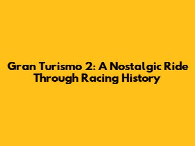 Gran Turismo 2: A Nostalgic Ride Through Racing History