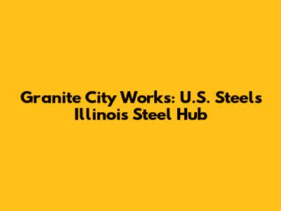 Granite City Works: U.S. Steel's Illinois Steel Hub