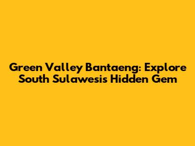 Green Valley Bantaeng: Explore South Sulawesi's Hidden Gem