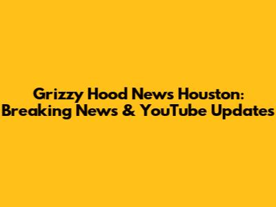 Grizzy Hood News Houston: Breaking News & YouTube Updates