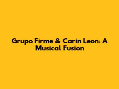 Grupo Firme & Carin Leon: A Musical Fusion