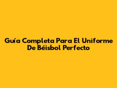 Guía Completa Para El Uniforme De Béisbol Perfecto