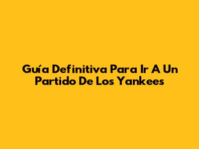 Guía Definitiva Para Ir A Un Partido De Los Yankees