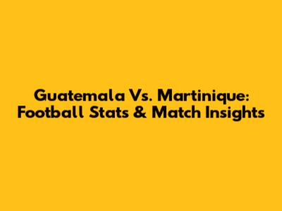 Guatemala Vs. Martinique: Football Stats & Match Insights