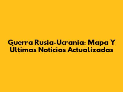 Guerra Rusia-Ucrania: Mapa Y Últimas Noticias Actualizadas