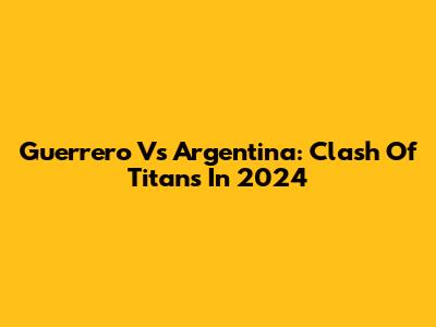 Guerrero Vs Argentina: Clash Of Titans In 2024