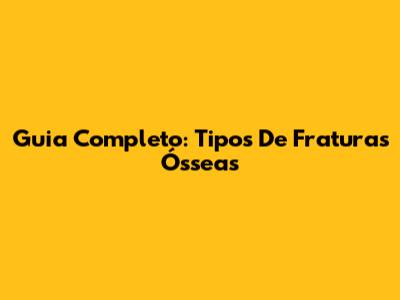 Guia Completo: Tipos De Fraturas Ósseas