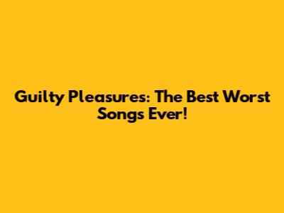 Guilty Pleasures: The Best Worst Songs Ever!