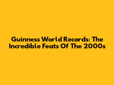 Guinness World Records: The Incredible Feats Of The 2000s