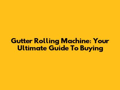 Gutter Rolling Machine: Your Ultimate Guide To Buying