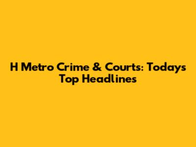 H Metro Crime & Courts: Today's Top Headlines