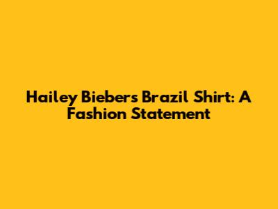 Hailey Bieber's Brazil Shirt: A Fashion Statement