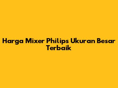 Harga Mixer Philips Ukuran Besar Terbaik