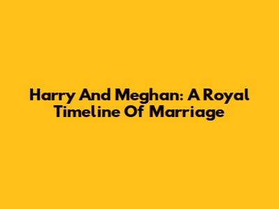 Harry And Meghan: A Royal Timeline Of Marriage