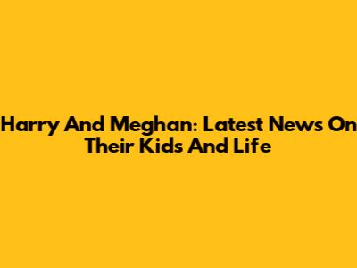 Harry And Meghan: Latest News On Their Kids And Life