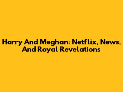 Harry And Meghan: Netflix, News, And Royal Revelations