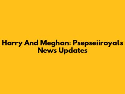 Harry And Meghan: Psepseiiroyals News Updates
