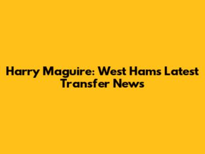 Harry Maguire: West Ham's Latest Transfer News