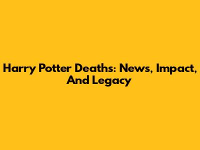 Harry Potter Deaths: News, Impact, And Legacy