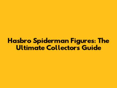 Hasbro Spiderman Figures: The Ultimate Collector's Guide